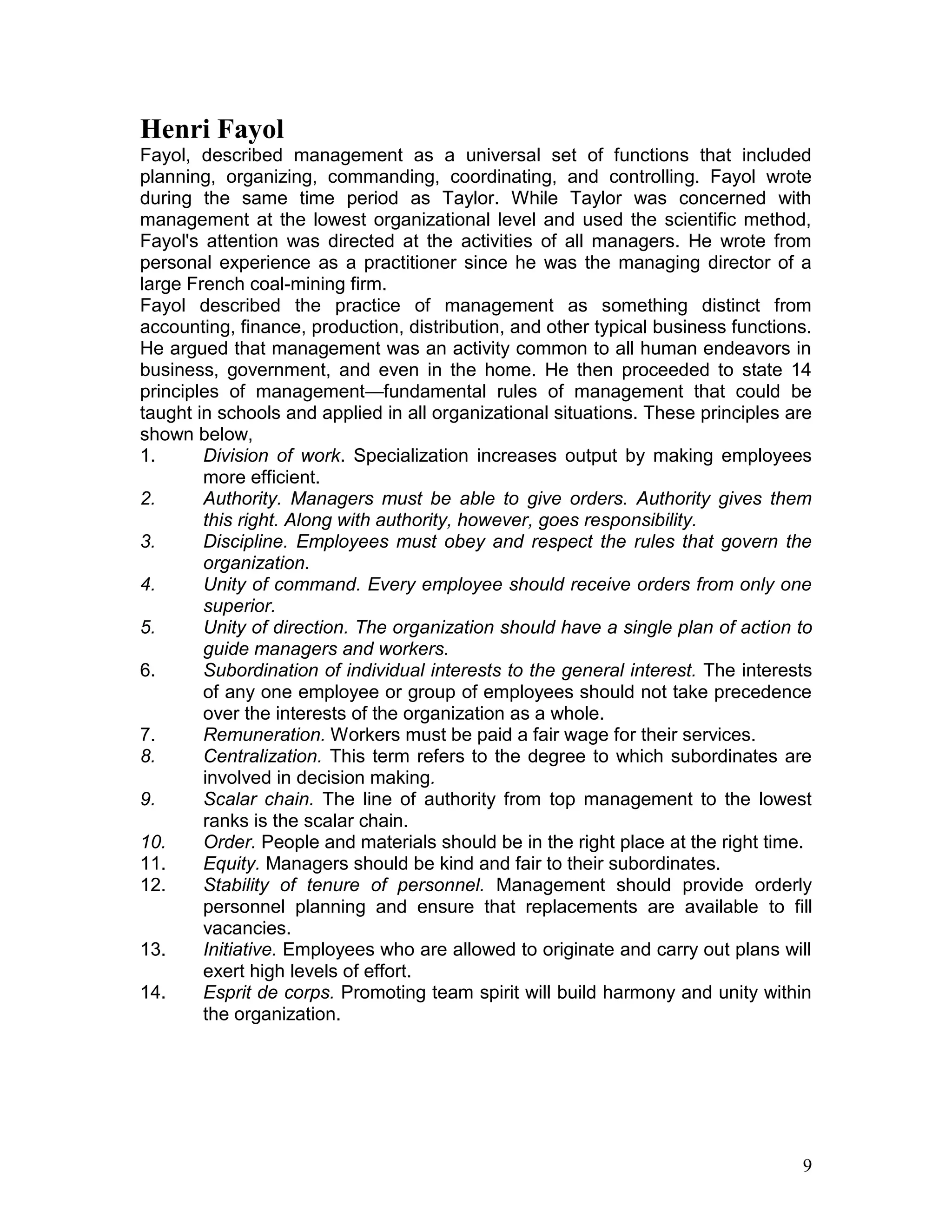 Henri Fayol
Fayol, described management as a universal set of functions that included
planning, organizing, commanding, coordinating, and controlling. Fayol wrote
during the same time period as Taylor. While Taylor was concerned with
management at the lowest organizational level and used the scientific method,
Fayol's attention was directed at the activities of all managers. He wrote from
personal experience as a practitioner since he was the managing director of a
large French coal-mining firm.
Fayol described the practice of management as something distinct from
accounting, finance, production, distribution, and other typical business functions.
He argued that management was an activity common to all human endeavors in
business, government, and even in the home. He then proceeded to state 14
principles of management—fundamental rules of management that could be
taught in schools and applied in all organizational situations. These principles are
shown below,
1.      Division of work. Specialization increases output by making employees
        more efficient.
2.      Authority. Managers must be able to give orders. Authority gives them
        this right. Along with authority, however, goes responsibility.
3.      Discipline. Employees must obey and respect the rules that govern the
        organization.
4.      Unity of command. Every employee should receive orders from only one
        superior.
5.      Unity of direction. The organization should have a single plan of action to
        guide managers and workers.
6.      Subordination of individual interests to the general interest. The interests
        of any one employee or group of employees should not take precedence
        over the interests of the organization as a whole.
7.      Remuneration. Workers must be paid a fair wage for their services.
8.      Centralization. This term refers to the degree to which subordinates are
        involved in decision making.
9.      Scalar chain. The line of authority from top management to the lowest
        ranks is the scalar chain.
10.     Order. People and materials should be in the right place at the right time.
11.     Equity. Managers should be kind and fair to their subordinates.
12.     Stability of tenure of personnel. Management should provide orderly
        personnel planning and ensure that replacements are available to fill
        vacancies.
13.     Initiative. Employees who are allowed to originate and carry out plans will
        exert high levels of effort.
14.     Esprit de corps. Promoting team spirit will build harmony and unity within
        the organization.




                                                                                  9
 