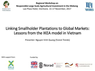 Linking Smallholder Plantations to Global Markets:
Lessons from the IKEA model in Vietnam
Presenter: Nguyen Vinh Quang (Forest Trends)
Regional Workshop on
Responsible Large Scale Agricultural Investment in the Mekong
Lao Plaza Hotel, Vientiane. 15-17 November, 2017
With support from: Funded by:
 