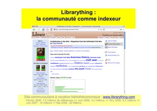 Librarything :
la communauté comme indexeur
Site communautaire à vocation bibliothéconomique : www.librarything.com
Février 2006: 1.5 millions de références => Juin 2006: 3.2 millions => Nov 2006: 6.2 millions =>
Juin 2007 : 14 millions => Mai 2008 : 26 Millions
 