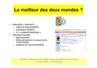 Le meilleur des deux mondes ?
• Indexation « standard » :
– notice au format MARC,
– indexation DEWEY,
– LC « subjects headings »,
• Indexation sociale :
– tags associés,
– fiches de lecture et revues de la
communauté,
– système de recommandation
11
Modèle collaboratif, auto-régul, ouvert en lecture et en écriture,
« Amazon-ifié », « OPAC-ifié »
 