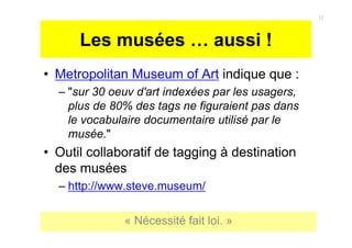 Les musées … aussi !
• Metropolitan Museum of Art indique que :
– "sur 30 oeuv d'art indexées par les usagers,
plus de 80% des tags ne figuraient pas dans
le vocabulaire documentaire utilisé par le
musée."
• Outil collaboratif de tagging à destination
des musées
– http://www.steve.museum/
« Nécessité fait loi. »
12
 