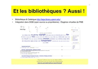 Et les bibliothèques ? Aussi !
• Bibliothèque & Catalogue http://tags.library.upenn.edu/
• Intégration dans SIGB (open source ou propriétaires) : Étagères virtuelles de PMB
Rapport Calhoun pour la LoC (Mars 2006)
Déclencheur pour le monde des bibliothèques
www.loc.gov/catdir/calhoun-report-final.pdf
15
 