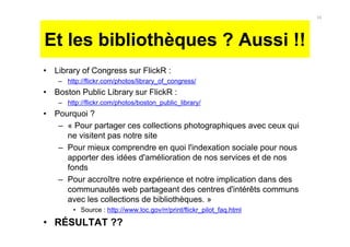 Et les bibliothèques ? Aussi !!
• Library of Congress sur FlickR :
– http://flickr.com/photos/library_of_congress/
• Boston Public Library sur FlickR :
– http://flickr.com/photos/boston_public_library/
• Pourquoi ?
– « Pour partager ces collections photographiques avec ceux qui
ne visitent pas notre site
– Pour mieux comprendre en quoi l'indexation sociale pour nous
apporter des idées d'amélioration de nos services et de nos
fonds
– Pour accroître notre expérience et notre implication dans des
communautés web partageant des centres d'intérêts communs
avec les collections de bibliothèques. »
• Source : http://www.loc.gov/rr/print/flickr_pilot_faq.html
• RÉSULTAT ??
16
 