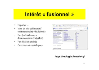 Intérêt « fusionnel »
• Exporter …
• Vers un site collaboratif
communautaire (del.icio.us)
• Des (méta)données
documentaires (HubMed)
• Fertilisation croisée
• Ouverture des catalogues
http://hublog.hubmed.org/
18
 