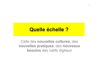 Quelle échelle ?
Celle des nouvelles cultures, des
nouvelles pratiques, des nouveaux
besoins des natifs digitaux
22
 