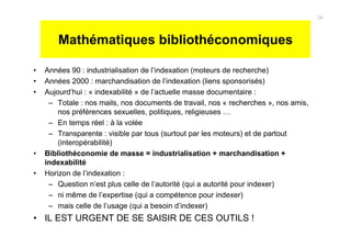 Mathématiques bibliothéconomiques
• Années 90 : industrialisation de l’indexation (moteurs de recherche)
• Années 2000 : marchandisation de l’indexation (liens sponsorisés)
• Aujourd’hui : « indexabilité » de l’actuelle masse documentaire :
– Totale : nos mails, nos documents de travail, nos « recherches », nos amis,
nos préférences sexuelles, politiques, religieuses …
– En temps réel : à la volée
– Transparente : visible par tous (surtout par les moteurs) et de partout
(interopérabilité)
• Bibliothéconomie de masse = industrialisation + marchandisation +
indexabilité
• Horizon de l’indexation :
– Question n’est plus celle de l’autorité (qui a autorité pour indexer)
– ni même de l’expertise (qui a compétence pour indexer)
– mais celle de l’usage (qui a besoin d’indexer)
• IL EST URGENT DE SE SAISIR DE CES OUTILS !
24
 