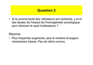 Question 2
• Si la communauté des utilisateurs est restreinte, y a-t-il
des études de l'impact de l'homogénéité sociologique
pour diminuer le seuil d'utilisateurs ?
Réponse
• Plus l'expertise augmente, plus le nombre d'usagers
nécessaires baisse. Pas de ratios connus.
28
 