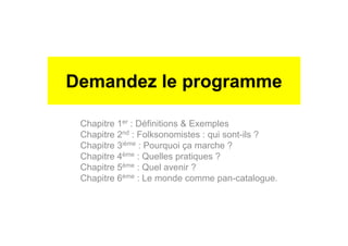 Demandez le programme
Chapitre 1er : Définitions & Exemples
Chapitre 2nd : Folksonomistes : qui sont-ils ?
Chapitre 3ième : Pourquoi ça marche ?
Chapitre 4ème : Quelles pratiques ?
Chapitre 5ème : Quel avenir ?
Chapitre 6ème : Le monde comme pan-catalogue.
 
