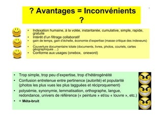 ? Avantages = Inconvénients
?
• Indexation humaine, à la volée, instantanée, cumulative, simple, rapide,
gratuite
• Intérêt d’un filtrage collaboratif
• gain de temps, gain d’échelle, économie d’expertise (masse critique des indexeurs)
…
• Couverture documentaire totale (documents, livres, photos, couriels, cartes
géographiques …)
• Conforme aux usages (onebox, oneword)
• Trop simple, trop peu d’expertise, trop d’hétérogénéité
• Confusion entretenue entre pertinence (autorité) et popularité
(photos les plus vues les plus tagguées et réciproquement)
• polysémie, synonymie, lemmatisation, orthographe, langue,
redondance, univers de référence (« peinture » et/ou « louvre », etc.)
• = Méta-bruit
8
 
