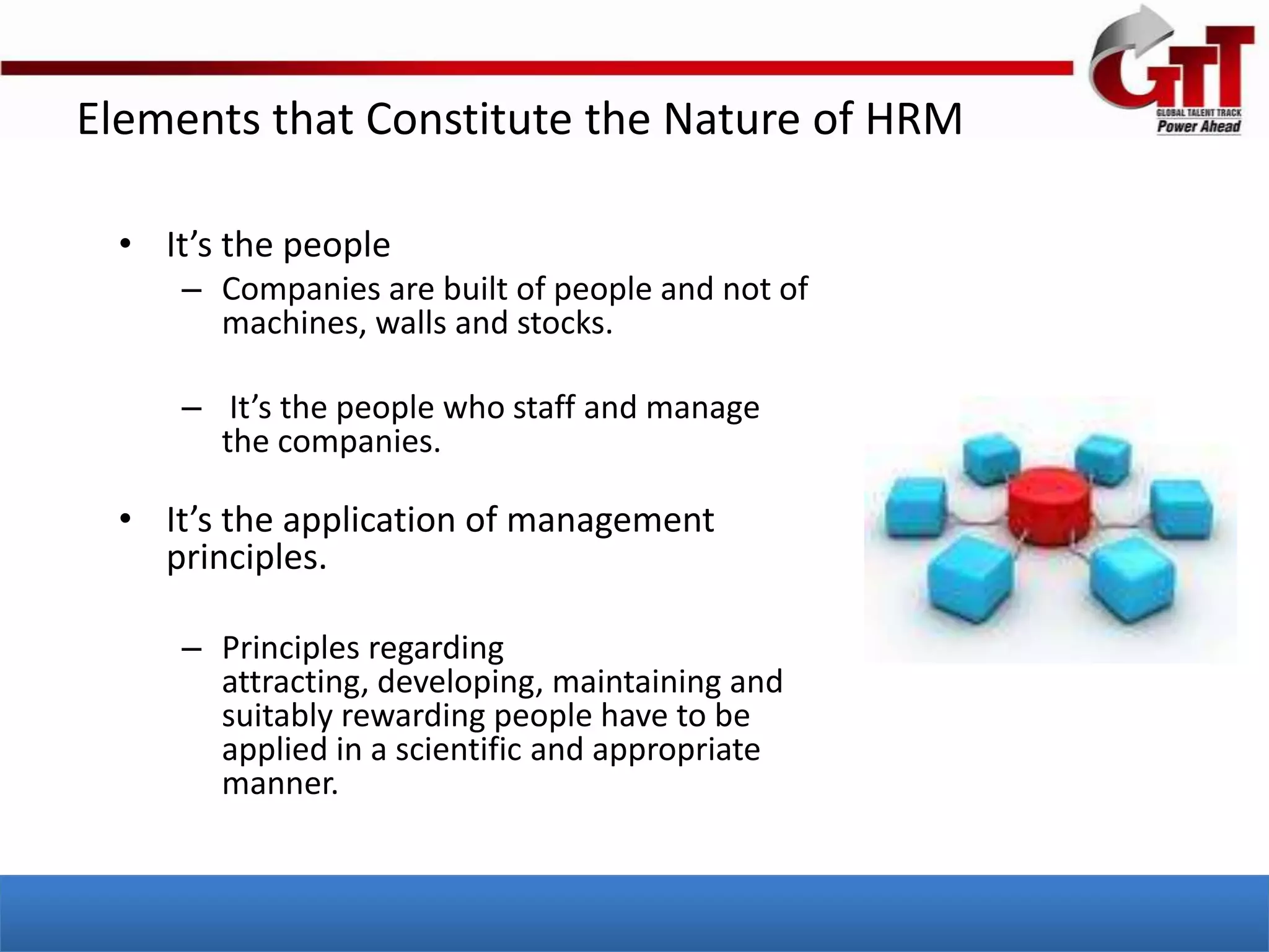 Elements that Constitute the Nature of HRM

  • It’s the people
     – Companies are built of people and not of
       machines, walls and stocks.

     – It’s the people who staff and manage
       the companies.

  • It’s the application of management
    principles.

     – Principles regarding
       attracting, developing, maintaining and
       suitably rewarding people have to be
       applied in a scientific and appropriate
       manner.
 