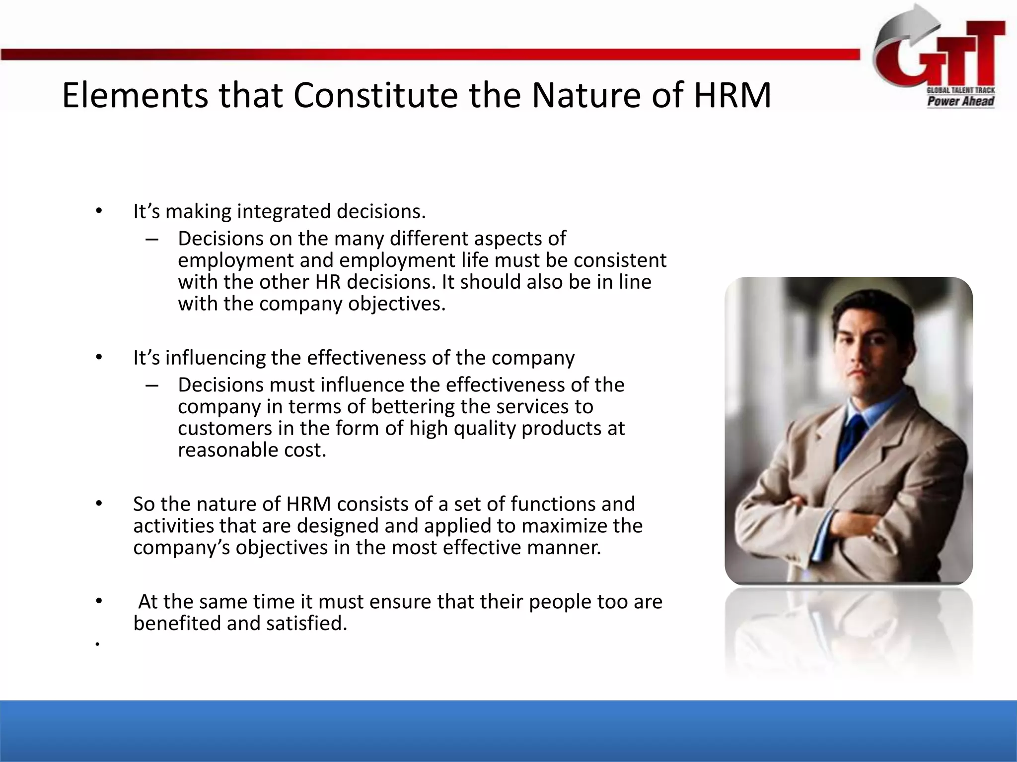 Elements that Constitute the Nature of HRM

  •   It’s making integrated decisions.
        – Decisions on the many different aspects of
            employment and employment life must be consistent
            with the other HR decisions. It should also be in line
            with the company objectives.

  •   It’s influencing the effectiveness of the company
        – Decisions must influence the effectiveness of the
             company in terms of bettering the services to
             customers in the form of high quality products at
             reasonable cost.

  •   So the nature of HRM consists of a set of functions and
      activities that are designed and applied to maximize the
      company’s objectives in the most effective manner.

  •   At the same time it must ensure that their people too are
      benefited and satisfied.
  •
 