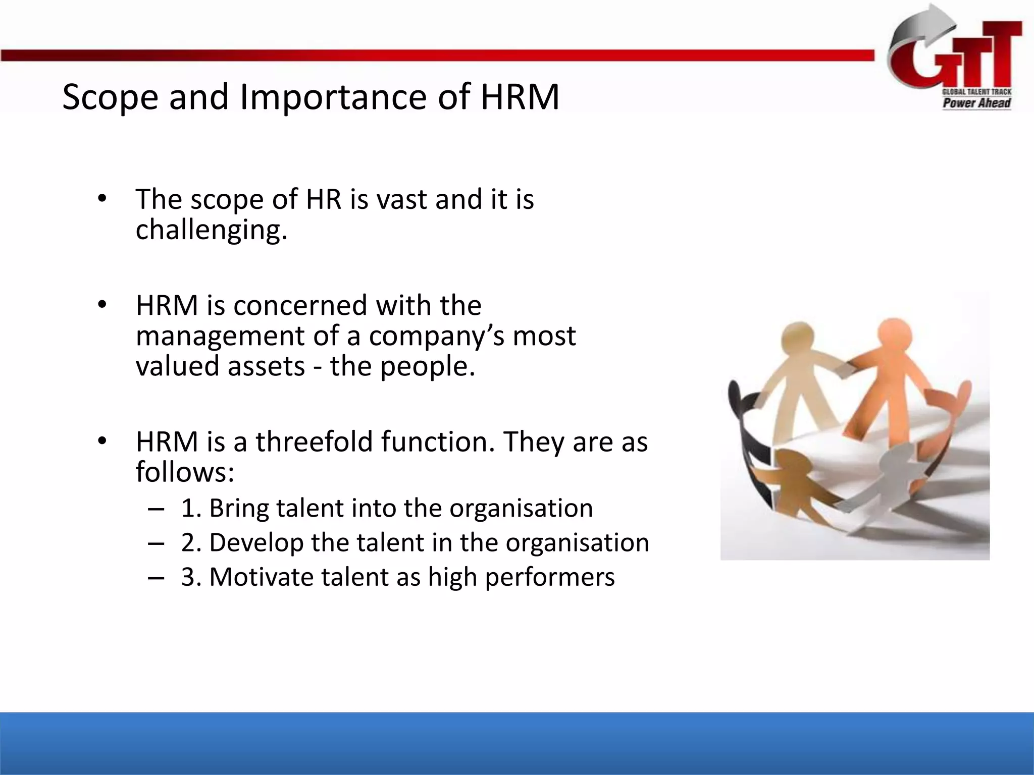 Scope and Importance of HRM

 • The scope of HR is vast and it is
   challenging.

 • HRM is concerned with the
   management of a company’s most
   valued assets - the people.

 • HRM is a threefold function. They are as
   follows:
     – 1. Bring talent into the organisation
     – 2. Develop the talent in the organisation
     – 3. Motivate talent as high performers
 