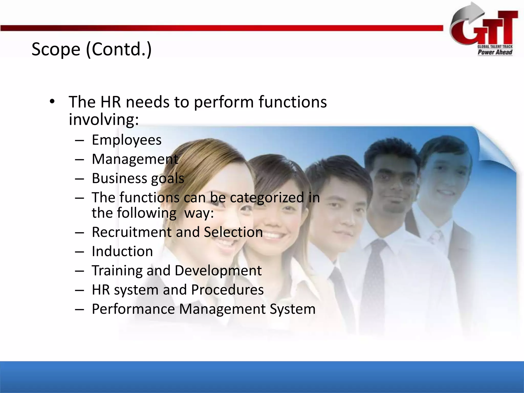 Scope (Contd.)

  • The HR needs to perform functions
    involving:
     –   Employees
     –   Management
     –   Business goals
     –   The functions can be categorized in
         the following way:
     –   Recruitment and Selection
     –   Induction
     –   Training and Development
     –   HR system and Procedures
     –   Performance Management System
 