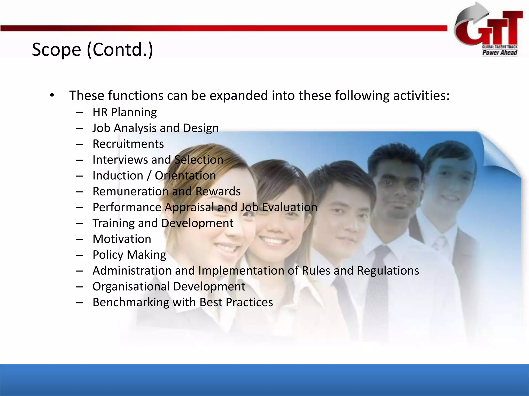 Scope (Contd.)

  • These functions can be expanded into these following activities:
      –   HR Planning
      –   Job Analysis and Design
      –   Recruitments
      –   Interviews and Selection
      –   Induction / Orientation
      –   Remuneration and Rewards
      –   Performance Appraisal and Job Evaluation
      –   Training and Development
      –   Motivation
      –   Policy Making
      –   Administration and Implementation of Rules and Regulations
      –   Organisational Development
      –   Benchmarking with Best Practices
 