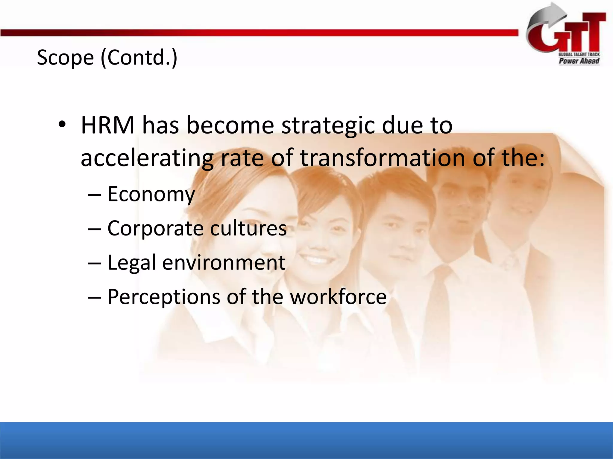 Scope (Contd.)

  • HRM has become strategic due to
    accelerating rate of transformation of the:
     – Economy
     – Corporate cultures
     – Legal environment
     – Perceptions of the workforce
 