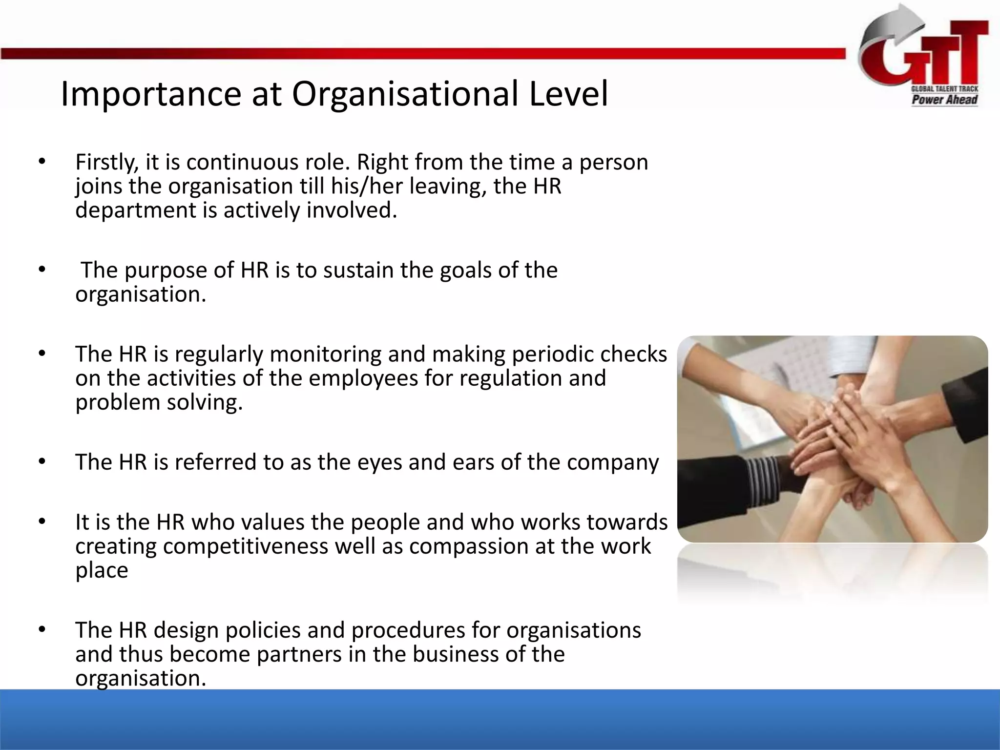 Importance at Organisational Level
•   Firstly, it is continuous role. Right from the time a person
    joins the organisation till his/her leaving, the HR
    department is actively involved.

•   The purpose of HR is to sustain the goals of the
    organisation.

•   The HR is regularly monitoring and making periodic checks
    on the activities of the employees for regulation and
    problem solving.

•   The HR is referred to as the eyes and ears of the company

•   It is the HR who values the people and who works towards
    creating competitiveness well as compassion at the work
    place

•   The HR design policies and procedures for organisations
    and thus become partners in the business of the
    organisation.
 