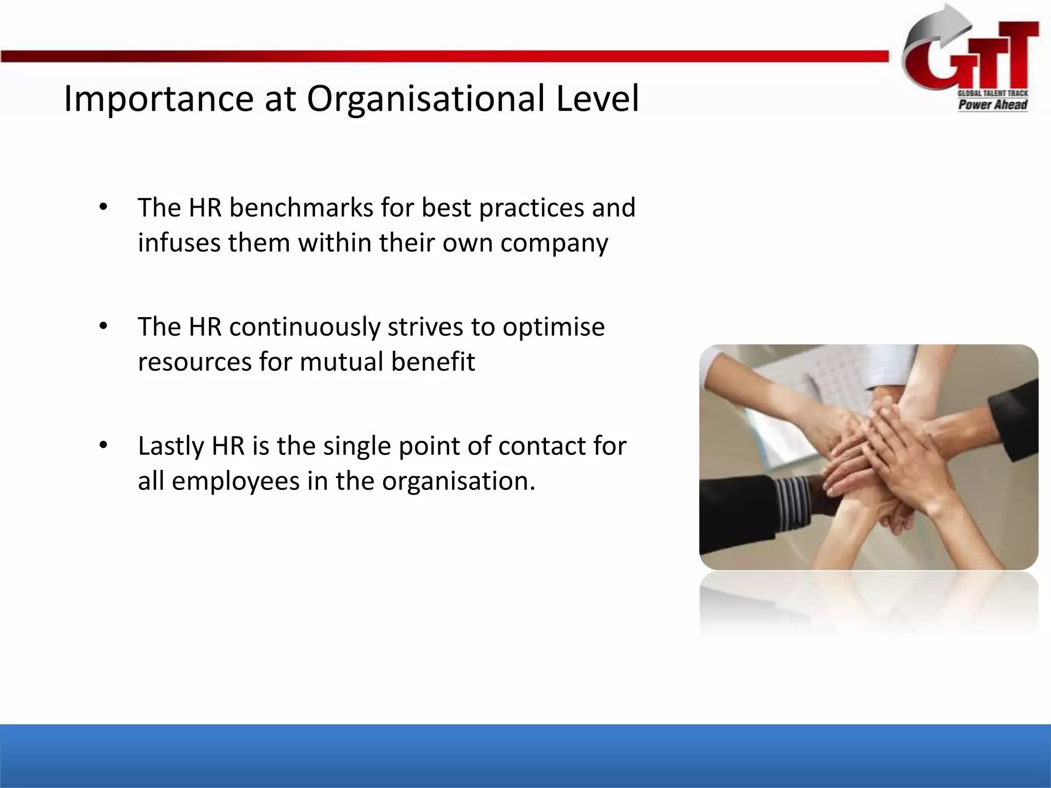 Importance at Organisational Level

  • The HR benchmarks for best practices and
    infuses them within their own company

  • The HR continuously strives to optimise
    resources for mutual benefit

  • Lastly HR is the single point of contact for
    all employees in the organisation.
 