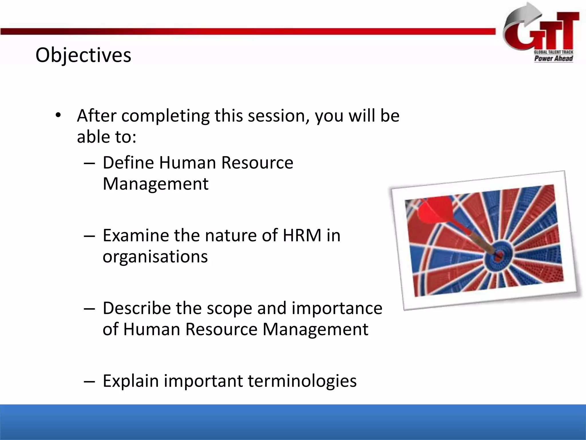 Objectives

  • After completing this session, you will be
    able to:
     – Define Human Resource
       Management

     – Examine the nature of HRM in
       organisations

     – Describe the scope and importance
       of Human Resource Management

     – Explain important terminologies
 