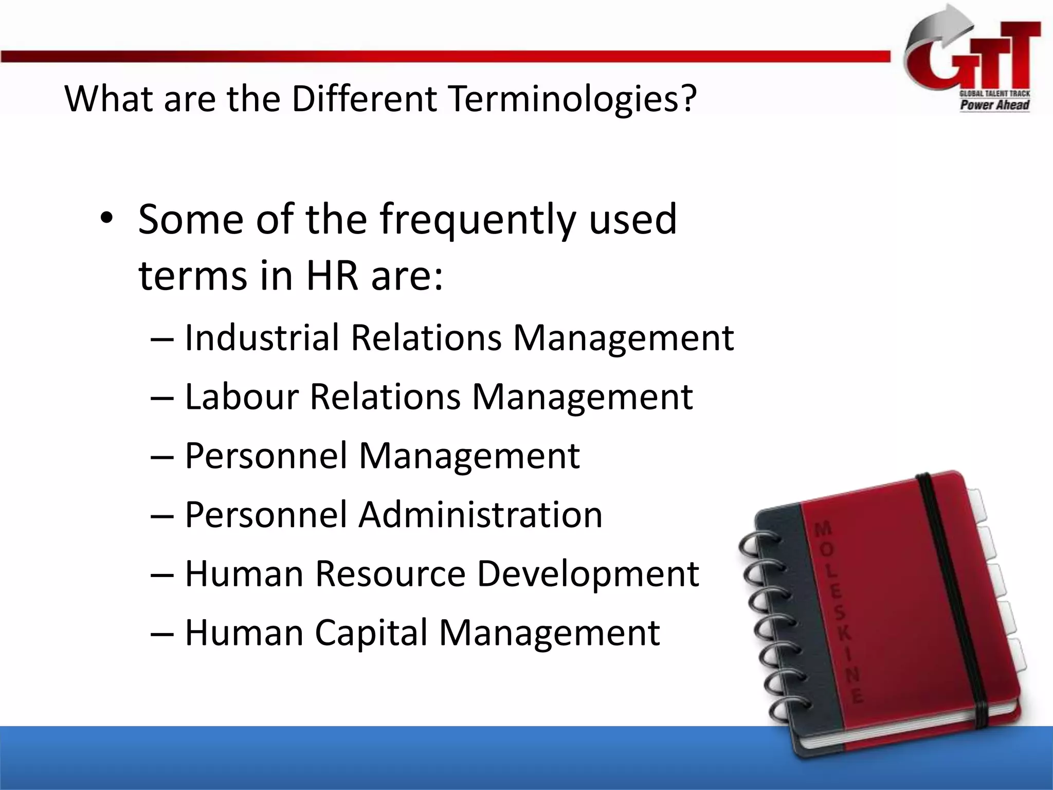 What are the Different Terminologies?

  • Some of the frequently used
    terms in HR are:
     – Industrial Relations Management
     – Labour Relations Management
     – Personnel Management
     – Personnel Administration
     – Human Resource Development
     – Human Capital Management
 