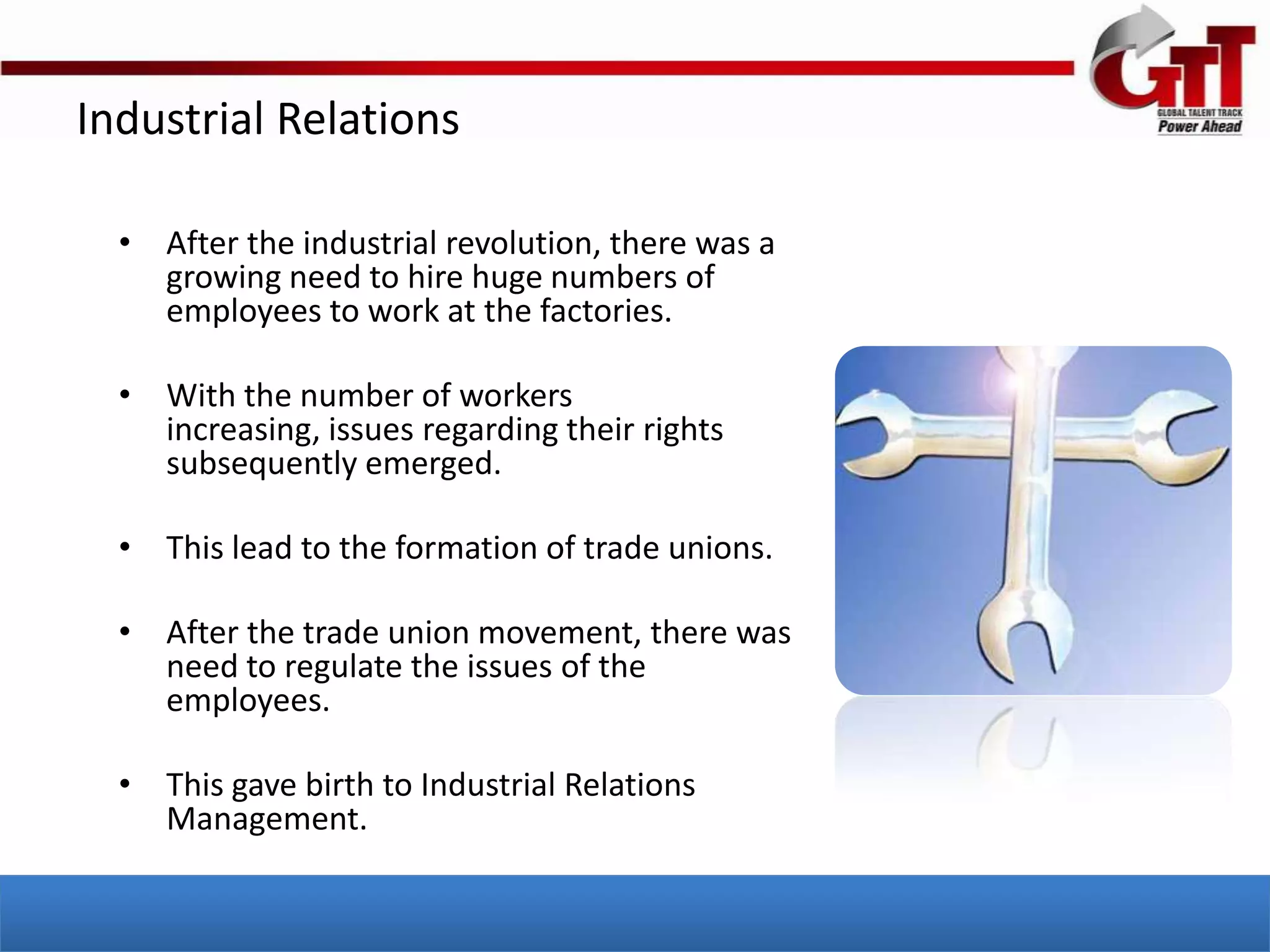 Industrial Relations

  • After the industrial revolution, there was a
    growing need to hire huge numbers of
    employees to work at the factories.

  • With the number of workers
    increasing, issues regarding their rights
    subsequently emerged.

  • This lead to the formation of trade unions.

  • After the trade union movement, there was
    need to regulate the issues of the
    employees.

  • This gave birth to Industrial Relations
    Management.
 