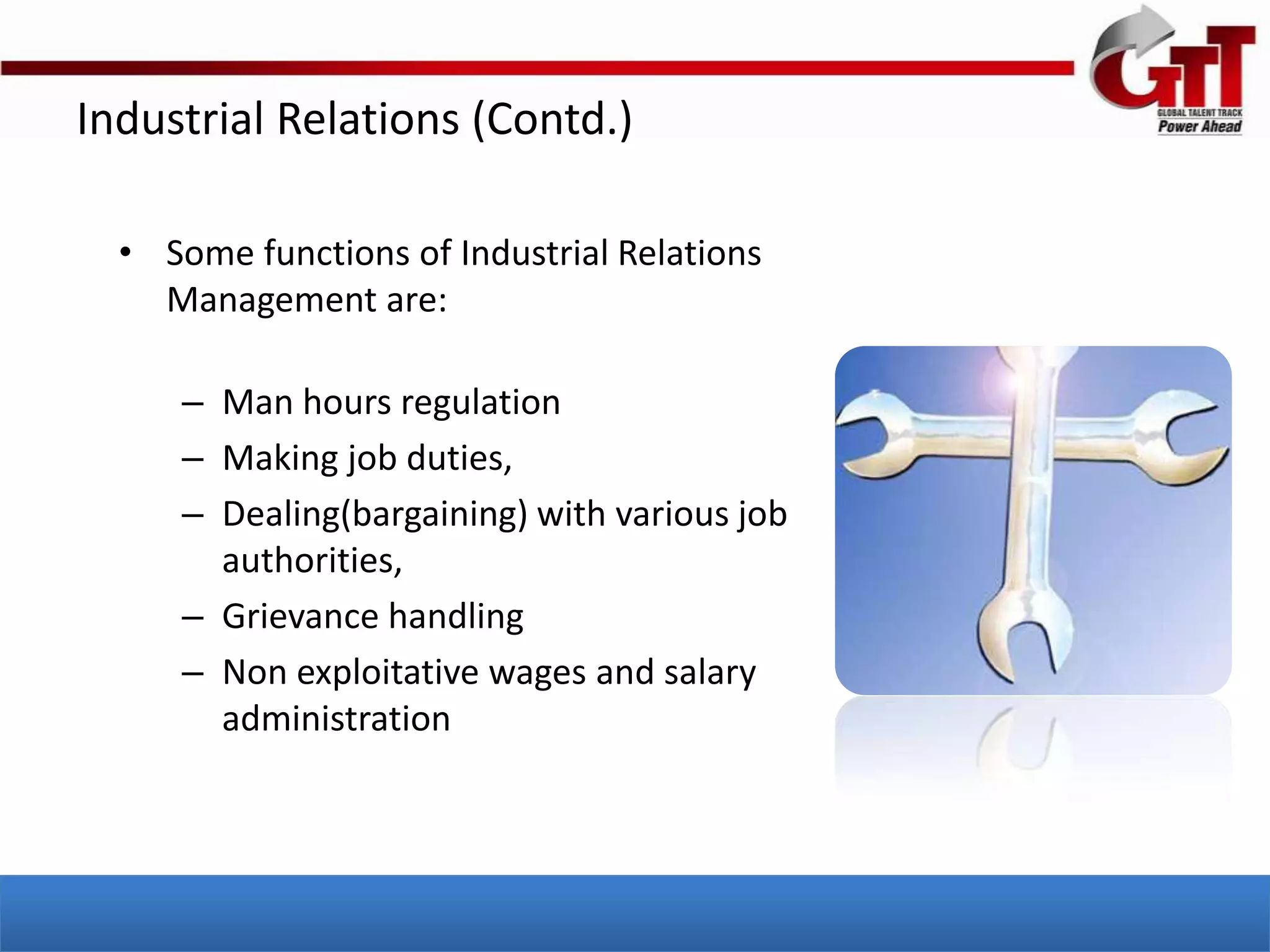 Industrial Relations (Contd.)

  • Some functions of Industrial Relations
    Management are:

     – Man hours regulation
     – Making job duties,
     – Dealing(bargaining) with various job
       authorities,
     – Grievance handling
     – Non exploitative wages and salary
       administration
 
