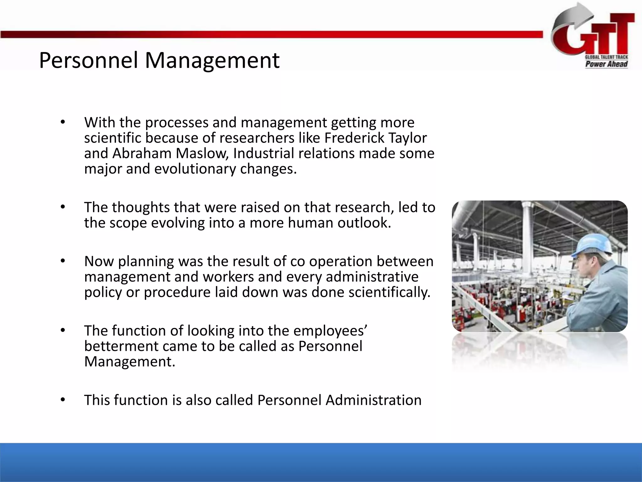 Personnel Management

 •   With the processes and management getting more
     scientific because of researchers like Frederick Taylor
     and Abraham Maslow, Industrial relations made some
     major and evolutionary changes.

 •   The thoughts that were raised on that research, led to
     the scope evolving into a more human outlook.

 •   Now planning was the result of co operation between
     management and workers and every administrative
     policy or procedure laid down was done scientifically.

 •   The function of looking into the employees’
     betterment came to be called as Personnel
     Management.

 •   This function is also called Personnel Administration
 
