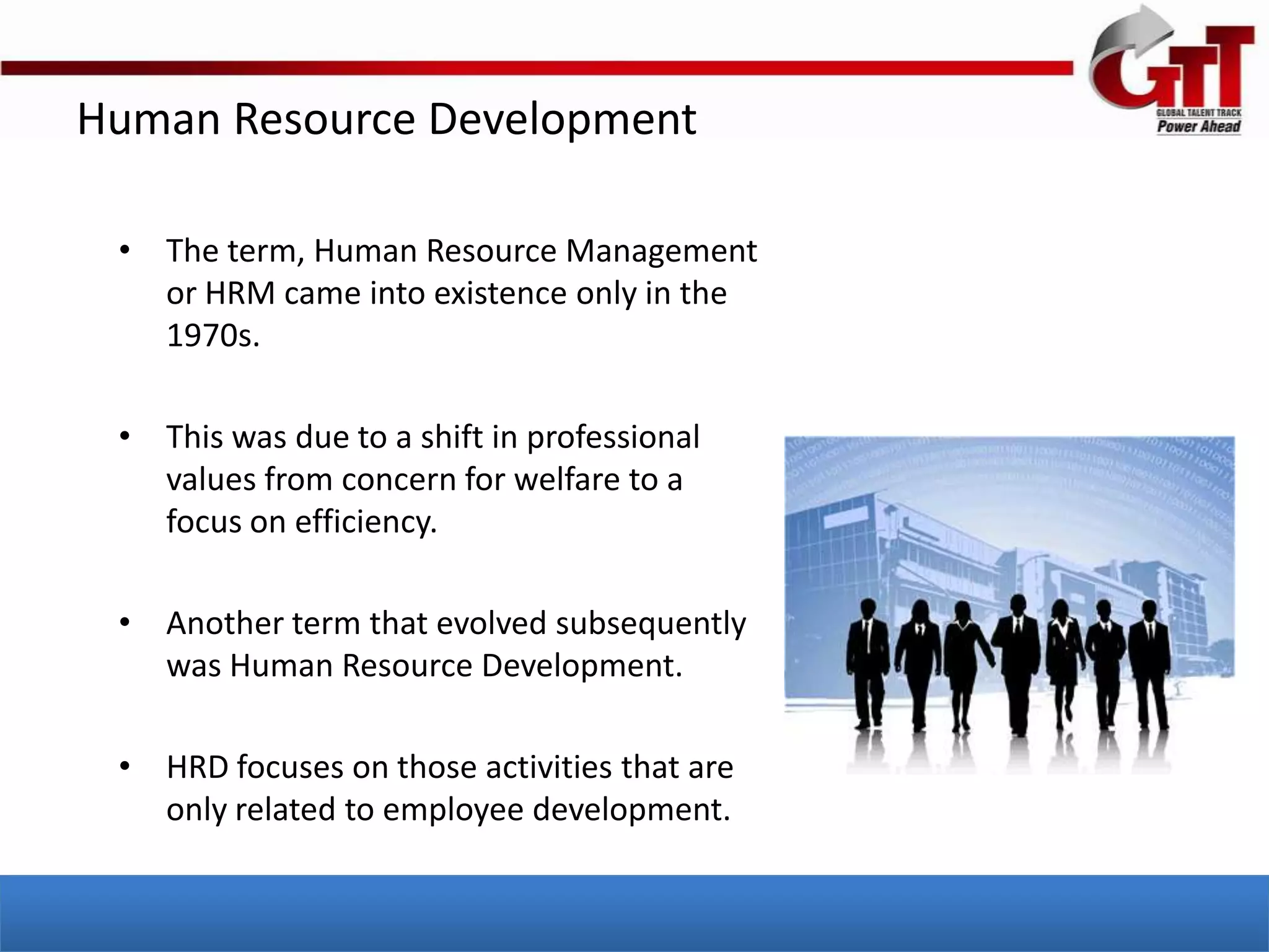 Human Resource Development

 • The term, Human Resource Management
   or HRM came into existence only in the
   1970s.

 • This was due to a shift in professional
   values from concern for welfare to a
   focus on efficiency.

 • Another term that evolved subsequently
   was Human Resource Development.

 • HRD focuses on those activities that are
   only related to employee development.
 