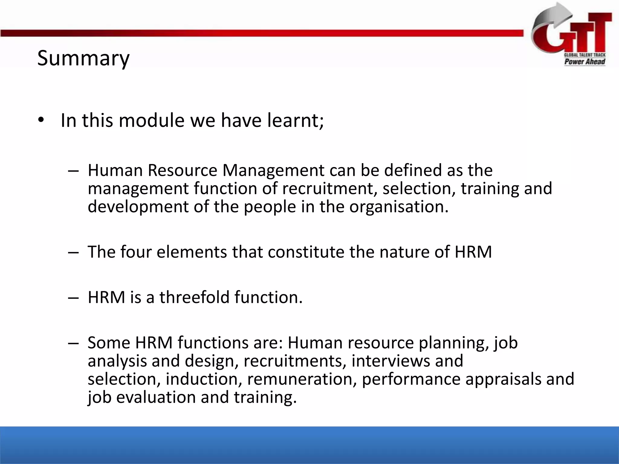 Summary

• In this module we have learnt;

   – Human Resource Management can be defined as the
     management function of recruitment, selection, training and
     development of the people in the organisation.

   – The four elements that constitute the nature of HRM

   – HRM is a threefold function.

   – Some HRM functions are: Human resource planning, job
     analysis and design, recruitments, interviews and
     selection, induction, remuneration, performance appraisals and
     job evaluation and training.
 