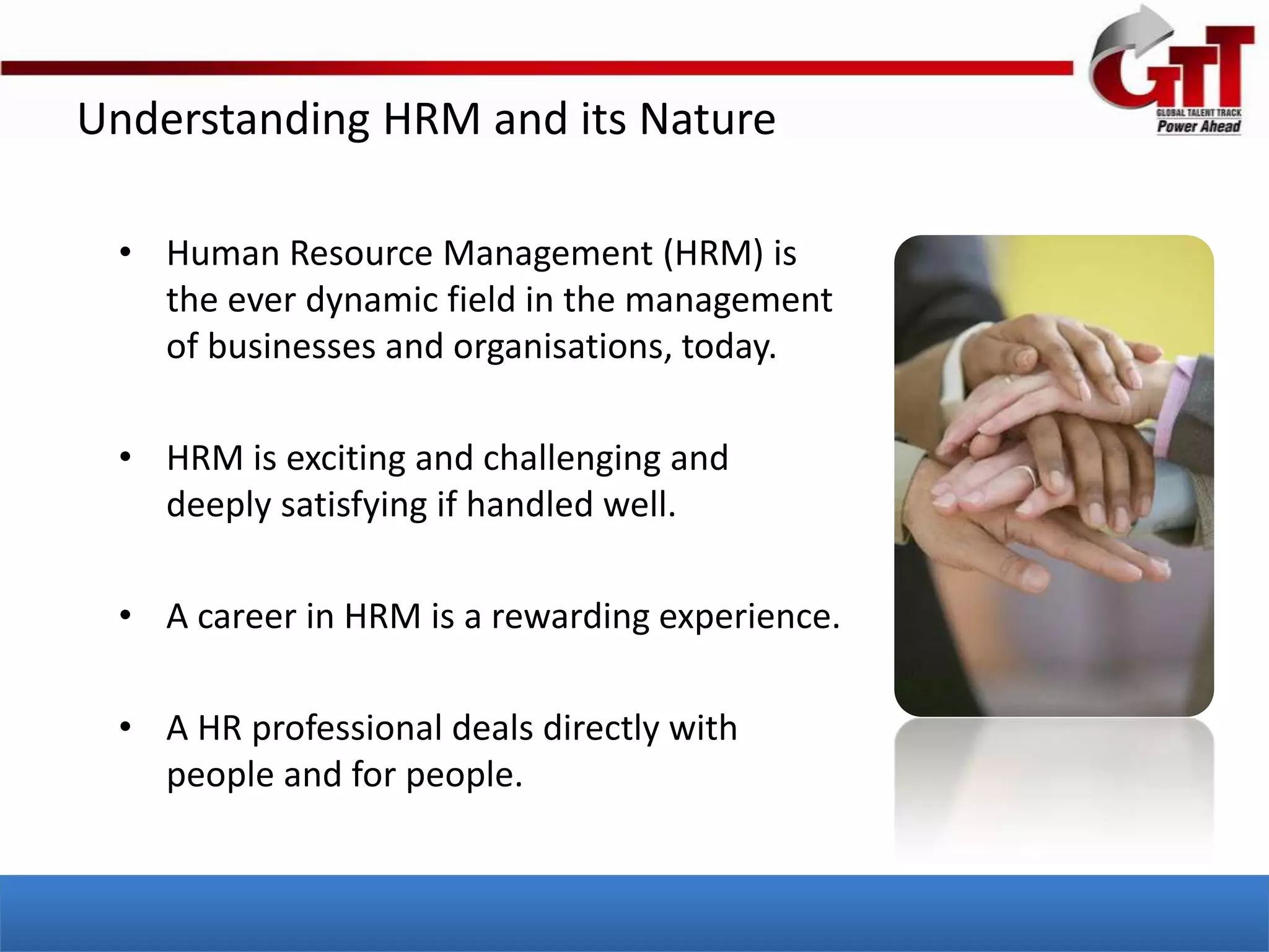 Understanding HRM and its Nature

 • Human Resource Management (HRM) is
   the ever dynamic field in the management
   of businesses and organisations, today.

 • HRM is exciting and challenging and
   deeply satisfying if handled well.

 • A career in HRM is a rewarding experience.

 • A HR professional deals directly with
   people and for people.
 