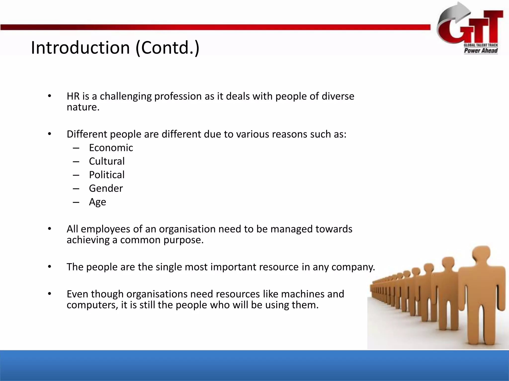 Introduction (Contd.)

  •   HR is a challenging profession as it deals with people of diverse
      nature.

  •   Different people are different due to various reasons such as:
       – Economic
       – Cultural
       – Political
       – Gender
       – Age

  •   All employees of an organisation need to be managed towards
      achieving a common purpose.

  •   The people are the single most important resource in any company.

  •   Even though organisations need resources like machines and
      computers, it is still the people who will be using them.
 