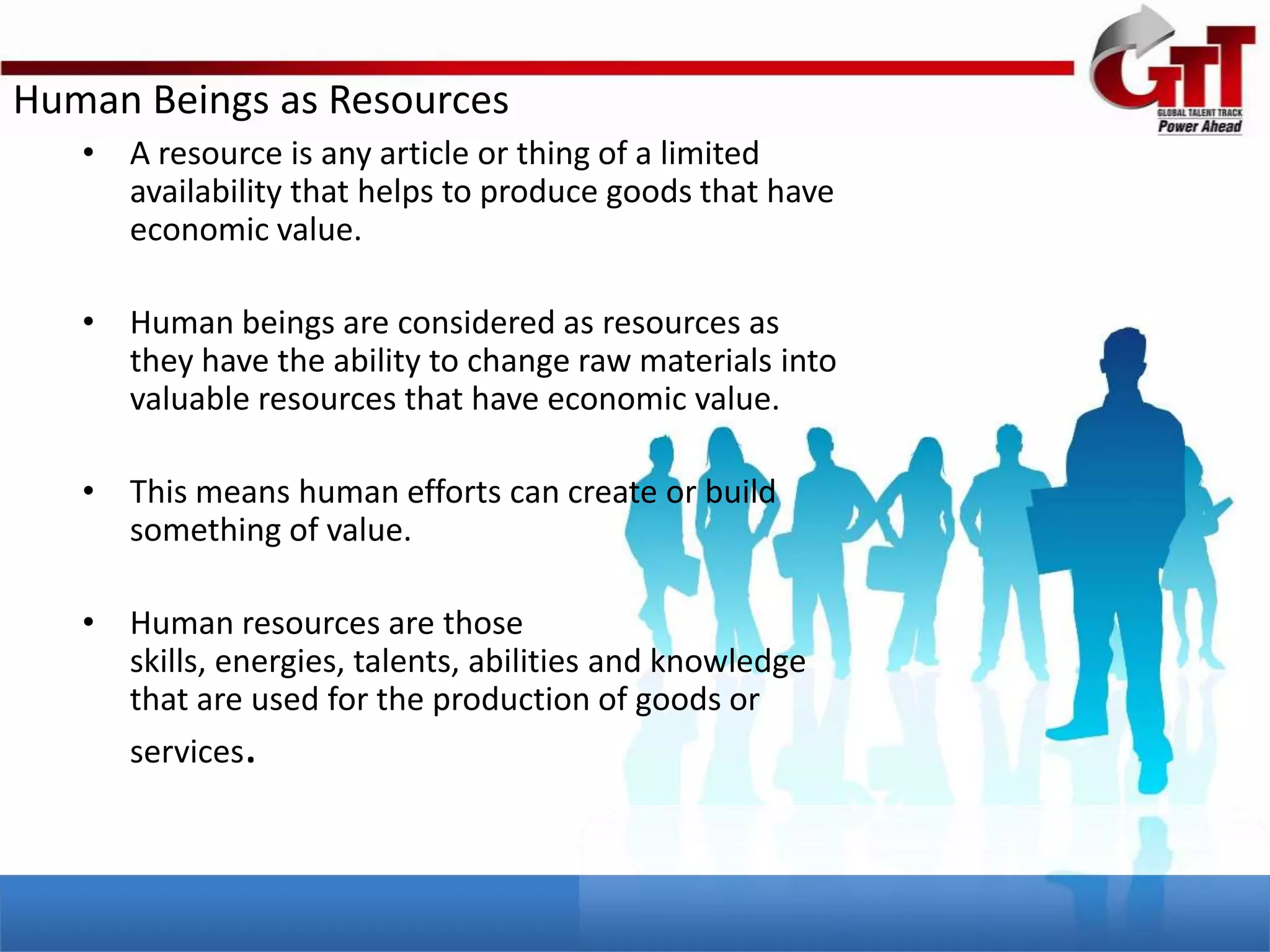 Human Beings as Resources
   • A resource is any article or thing of a limited
     availability that helps to produce goods that have
     economic value.

   • Human beings are considered as resources as
     they have the ability to change raw materials into
     valuable resources that have economic value.

   • This means human efforts can create or build
     something of value.

   • Human resources are those
     skills, energies, talents, abilities and knowledge
     that are used for the production of goods or
     services.
 
