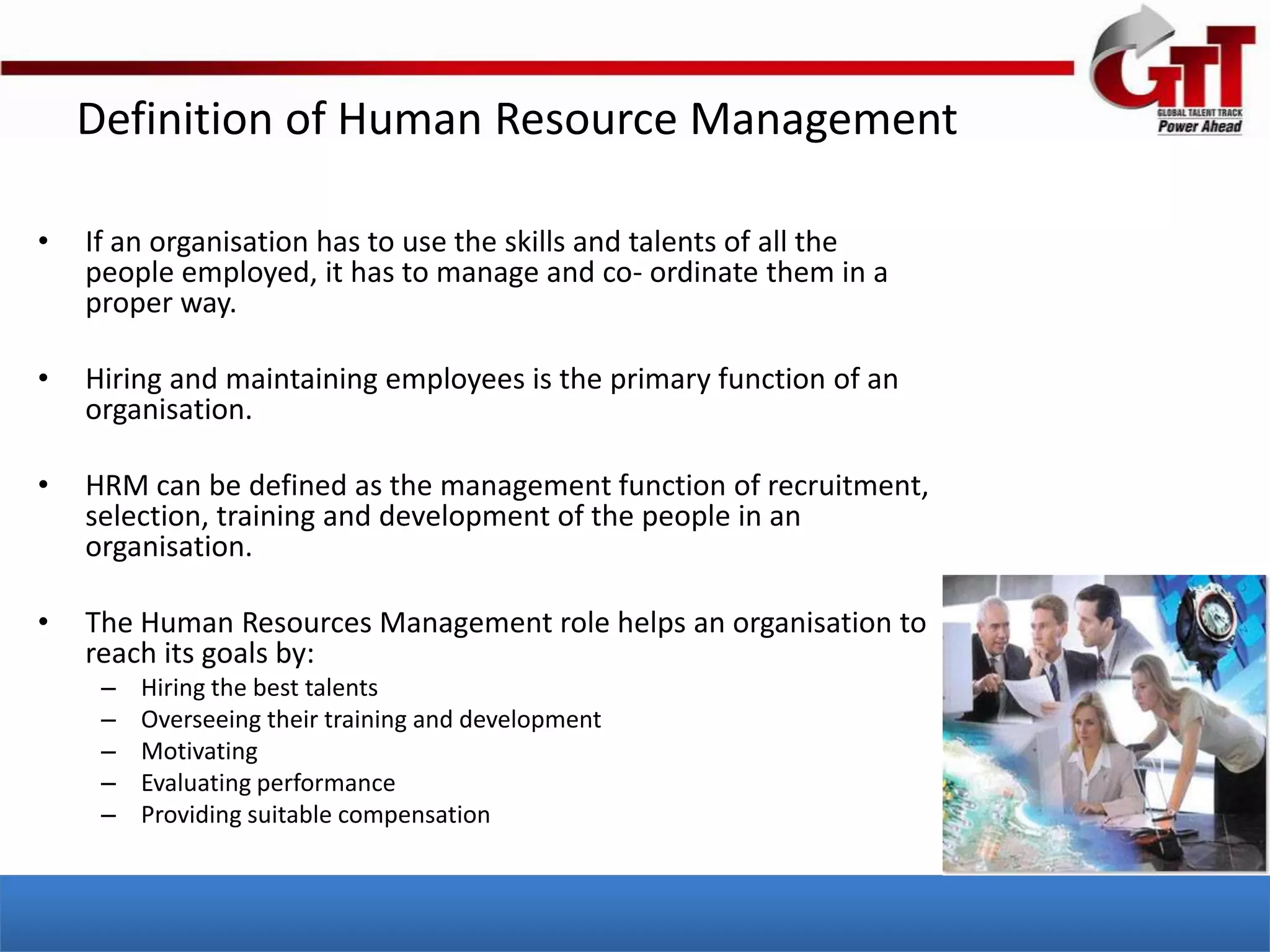 Definition of Human Resource Management

•   If an organisation has to use the skills and talents of all the
    people employed, it has to manage and co- ordinate them in a
    proper way.

•   Hiring and maintaining employees is the primary function of an
    organisation.

•   HRM can be defined as the management function of recruitment,
    selection, training and development of the people in an
    organisation.

•   The Human Resources Management role helps an organisation to
    reach its goals by:
     –   Hiring the best talents
     –   Overseeing their training and development
     –   Motivating
     –   Evaluating performance
     –   Providing suitable compensation
 