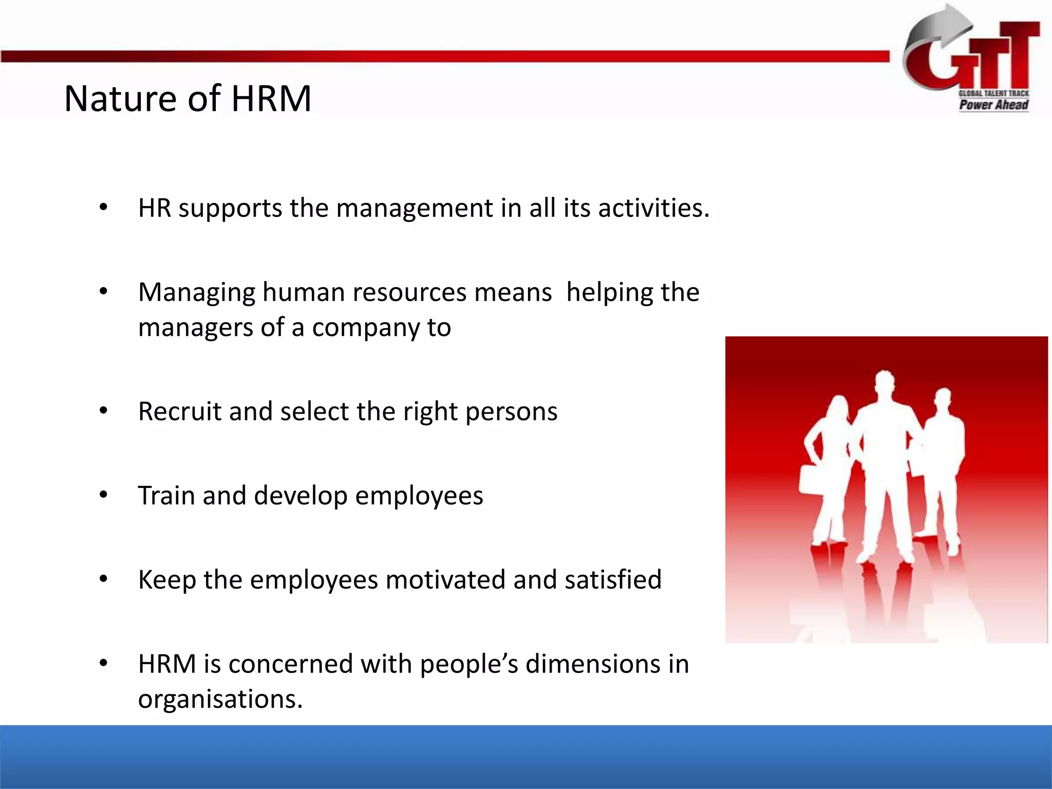 Nature of HRM

 • HR supports the management in all its activities.

 • Managing human resources means helping the
   managers of a company to

 • Recruit and select the right persons

 • Train and develop employees

 • Keep the employees motivated and satisfied

 • HRM is concerned with people’s dimensions in
   organisations.
 