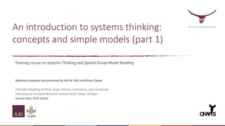An introduction to systems thinking:
concepts and simple models (part 1)
Better lives through livestock
O
K
A
PiS
Training course on Systems Thinking and Spatial Group Model Building
Materials prepared and presented by Karl M. Rich and Kanar Dizyee
Foresight Modeling & Policy Team, Policies, Institutions, and Livelihoods
International Livestock Research Institute (ILRI), Dakar, Senegal
Version May 2020 (draft)
 