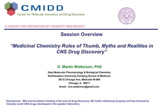 Dept Molecular Pharmacology & Biological Chemistry Northwestern University Feinberg School of Medicine 303 E Chicago Ave, Mailcode W-896 Chicago, IL  60611 Email:  [email_address] D. Martin Watterson, PhD Disclosures:  NIH and foundation funding in the area of drug discovery; NU holds intellectual property and has licensed to industry novel CNS drugs developed in the speaker laboratory. Session Overview “ Medicinal Chemistry Rules of Thumb, Myths and Realities in CNS Drug Discovery” 