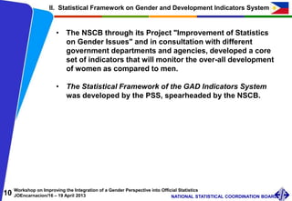 10 Workshop on Improving the Integration of a Gender Perspective into Official Statistics
JOEncarnacion/16 – 19 April 2013 NATIONAL STATISTICAL COORDINATION BOARD
II. Statistical Framework on Gender and Development Indicators System
• The NSCB through its Project "Improvement of Statistics
on Gender Issues" and in consultation with different
government departments and agencies, developed a core
set of indicators that will monitor the over-all development
of women as compared to men.
• The Statistical Framework of the GAD Indicators System
was developed by the PSS, spearheaded by the NSCB.
 