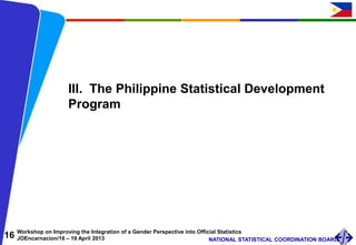 16 Workshop on Improving the Integration of a Gender Perspective into Official Statistics
JOEncarnacion/16 – 19 April 2013 NATIONAL STATISTICAL COORDINATION BOARD
III. The Philippine Statistical Development
Program
 