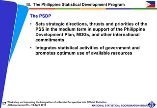 17 Workshop on Improving the Integration of a Gender Perspective into Official Statistics
JOEncarnacion/16 – 19 April 2013 NATIONAL STATISTICAL COORDINATION BOARD
The PSDP
• Sets strategic directions, thrusts and priorities of the
PSS in the medium term in support of the Philippine
Development Plan, MDGs, and other international
commitments
• Integrates statistical activities of government and
promotes optimum use of available resources
III. The Philippine Statistical Development Program
 
