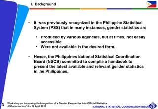 3 Workshop on Improving the Integration of a Gender Perspective into Official Statistics
JOEncarnacion/16 – 19 April 2013 NATIONAL STATISTICAL COORDINATION BOARD
I. Background
• It was previously recognized in the Philippine Statistical
System (PSS) that in many instances, gender statistics are
• Produced by various agencies, but at times, not easily
accessible
• Were not available in the desired form.
• Hence, the Philippines National Statistical Coordination
Board (NSCB) committed to compile a handbook to
present the latest available and relevant gender statistics
in the Philippines.
 