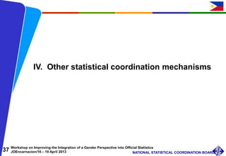 37 Workshop on Improving the Integration of a Gender Perspective into Official Statistics
JOEncarnacion/16 – 19 April 2013 NATIONAL STATISTICAL COORDINATION BOARD
IV. Other statistical coordination mechanisms
 
