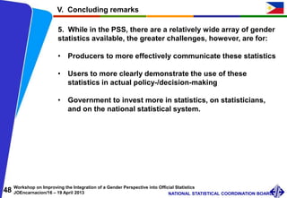 48 Workshop on Improving the Integration of a Gender Perspective into Official Statistics
JOEncarnacion/16 – 19 April 2013 NATIONAL STATISTICAL COORDINATION BOARD
V. Concluding remarks
5. While in the PSS, there are a relatively wide array of gender
statistics available, the greater challenges, however, are for:
• Producers to more effectively communicate these statistics
• Users to more clearly demonstrate the use of these
statistics in actual policy-/decision-making
• Government to invest more in statistics, on statisticians,
and on the national statistical system.
 
