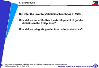 8 Workshop on Improving the Integration of a Gender Perspective into Official Statistics
JOEncarnacion/16 – 19 April 2013 NATIONAL STATISTICAL COORDINATION BOARD
I. Background
But after the inventory/statistical handbook in 1995…
How did we enrich/further the development of gender
statistics in the Philippines?
How did we integrate gender into national statistics?
 