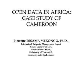 OPEN DATA IN AFRICA:
CASE STUDY OF
CAMEROON
Pierrette ESSAMA MEKONGO, Ph.D.,
Intellectual Property Management Expert
Senior Lecturer in Law,
Publications Officer,
University of Yaounde 2,
essamapierrette@yahoo.com
 