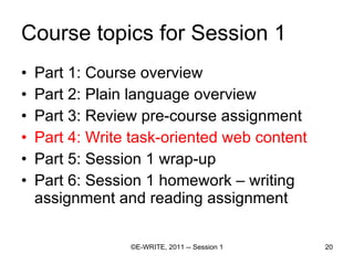 Course topics for Session 1 Part 1: Course overview Part 2: Plain language overview  Part 3: Review pre-course assignment Part 4: Write task-oriented web content Part 5: Session 1 wrap-up Part 6: Session 1 homework – writing assignment and reading assignment 