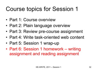 Course topics for Session 1 Part 1: Course overview Part 2: Plain language overview  Part 3: Review pre-course assignment Part 4: Write task-oriented web content Part 5: Session 1 wrap-up Part 6: Session 1 homework – writing assignment and reading assignment 