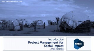 Project Management for
Social Impact
Anas Talalqa
Sr. PM and Human Rights Advisor
Introduction
Project Management for
Social Impact
Anas Talalqa
anas_talalqa@yahoo.com
 