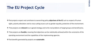The EU Project Cycle
That projects respect and contribute to overarching policy objectives of the EC such as respect of human
rights, poverty alleviation and to cross-cutting issues such as gender equality, protection of the environment.
 That projects are relevant to an agreed strategy and to the real problems of target groups and beneficiaries.
 That projects are feasible, meaning that objectives can be realistically achieved within the constraints of the
operating environment and the capabilities of the implementing agencies.
That benefits generated by projects are sustainable.
PCM-LFA
 