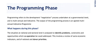The Programming Phase
Programming refers to the development “negotiation” process undertaken at a governmental level,
and is multi-annual and indicative. The output of the programming process is an agreed multi-
annual Indicative Programme
What happens during this phase?
The situation at national and sectoral level is analyzed to identify problems, constraints and
opportunities which co-operation be could addressed. This involves a review of socio-economic
indicators, and of national and donor priorities.
PCM-LFA
 