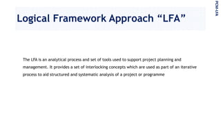Logical Framework Approach “LFA”
The LFA is an analytical process and set of tools used to support project planning and
management. It provides a set of interlocking concepts which are used as part of an iterative
process to aid structured and systematic analysis of a project or programme
PCM-LFA
 