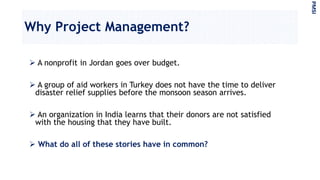 Why Project Management?
 A nonprofit in Jordan goes over budget.
 A group of aid workers in Turkey does not have the time to deliver
disaster relief supplies before the monsoon season arrives.
 An organization in India learns that their donors are not satisfied
with the housing that they have built.
 What do all of these stories have in common?
PMSI
 